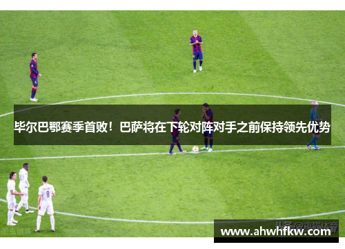 毕尔巴鄂赛季首败！巴萨将在下轮对阵对手之前保持领先优势