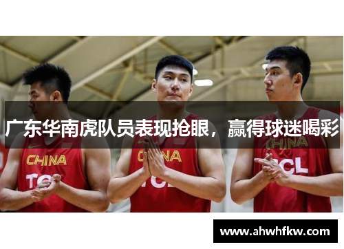 广东华南虎队员表现抢眼，赢得球迷喝彩