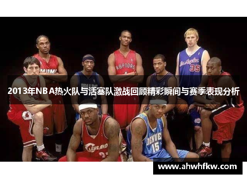 2013年NBA热火队与活塞队激战回顾精彩瞬间与赛季表现分析