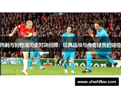 热刺与利物浦历史对决回顾：经典战役与传奇球员的碰撞