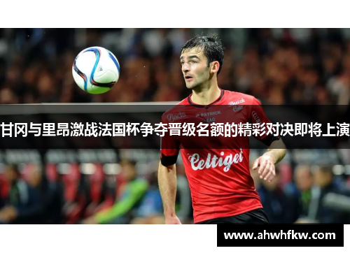 甘冈与里昂激战法国杯争夺晋级名额的精彩对决即将上演