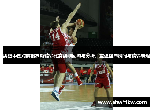 男篮中国对阵俄罗斯精彩比赛视频回顾与分析，重温经典瞬间与精彩表现