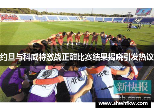 约旦与科威特激战正酣比赛结果揭晓引发热议
